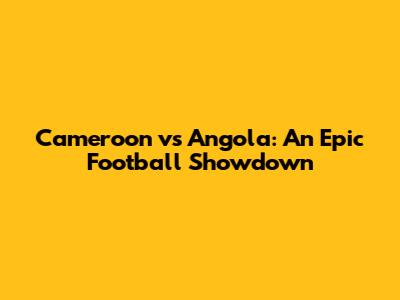 Cameroon vs Angola: An Epic Football Showdown