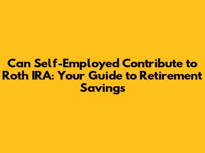 Can Self-Employed Contribute to Roth IRA: Your Guide to Retirement Savings