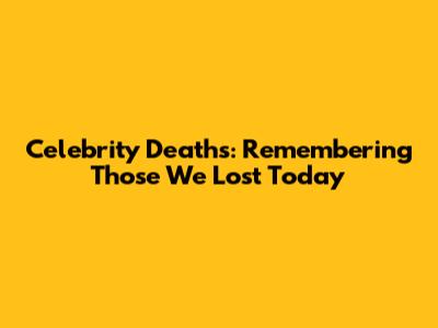 Celebrity Deaths: Remembering Those We Lost Today