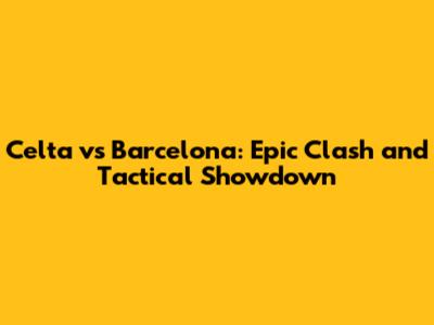 Celta vs Barcelona: Epic Clash and Tactical Showdown