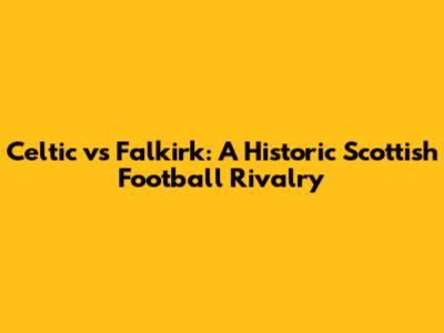 Celtic vs Falkirk: A Historic Scottish Football Rivalry