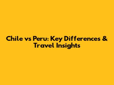 Chile vs Peru: Key Differences & Travel Insights