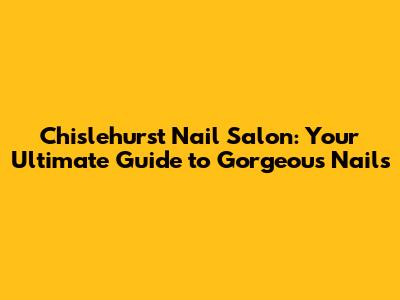 Chislehurst Nail Salon: Your Ultimate Guide to Gorgeous Nails