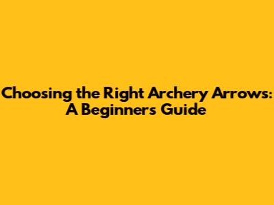 Choosing the Right Archery Arrows: A Beginner's Guide