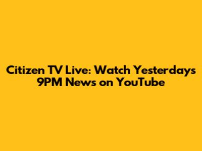 Citizen TV Live: Watch Yesterday's 9PM News on YouTube