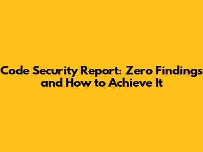 Code Security Report: Zero Findings and How to Achieve It