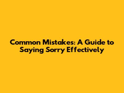 Common Mistakes: A Guide to Saying Sorry Effectively