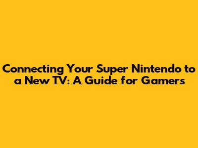 Connecting Your Super Nintendo to a New TV: A Guide for Gamers