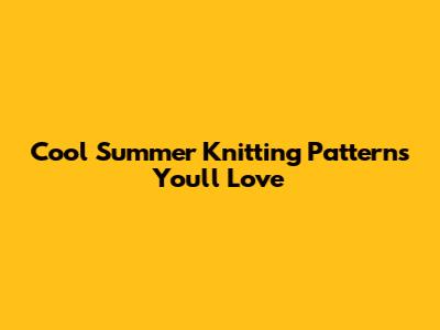 Cool Summer Knitting Patterns You'll Love