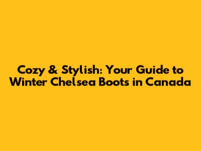 Cozy & Stylish: Your Guide to Winter Chelsea Boots in Canada