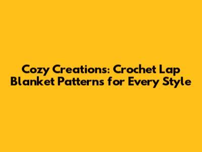 Cozy Creations: Crochet Lap Blanket Patterns for Every Style