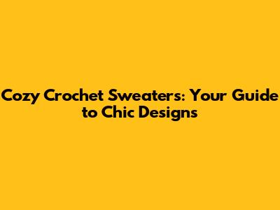 Cozy Crochet Sweaters: Your Guide to Chic Designs