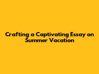 Crafting a Captivating Essay on Summer Vacation