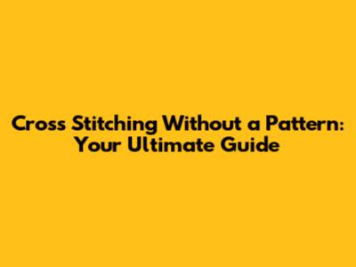 Cross Stitching Without a Pattern: Your Ultimate Guide