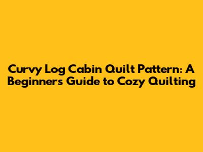 Curvy Log Cabin Quilt Pattern: A Beginner's Guide to Cozy Quilting
