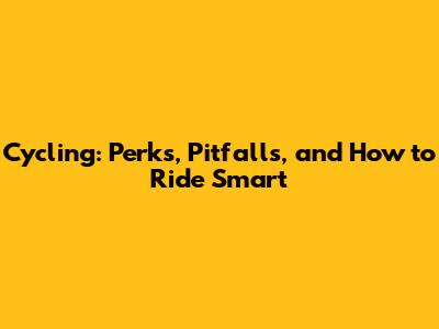 Cycling: Perks, Pitfalls, and How to Ride Smart