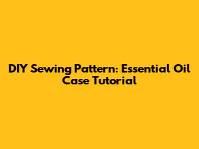 DIY Sewing Pattern: Essential Oil Case Tutorial