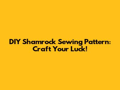 DIY Shamrock Sewing Pattern: Craft Your Luck!
