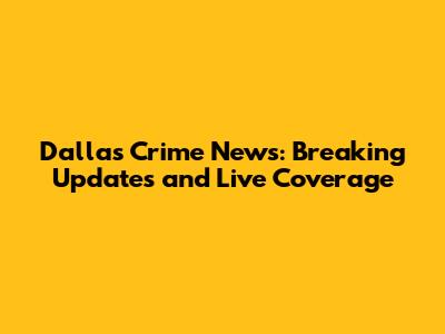 Dallas Crime News: Breaking Updates and Live Coverage