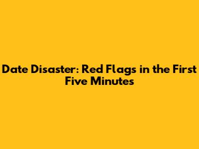 Date Disaster: Red Flags in the First Five Minutes