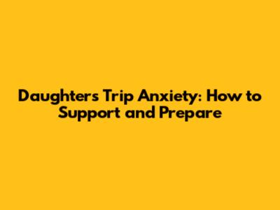 Daughter's Trip Anxiety: How to Support and Prepare