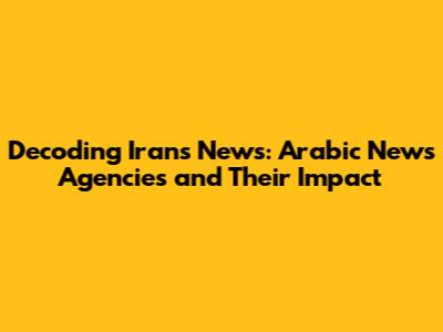 Decoding Iran's News: Arabic News Agencies and Their Impact