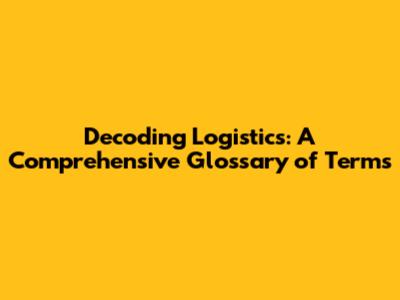 Decoding Logistics: A Comprehensive Glossary of Terms