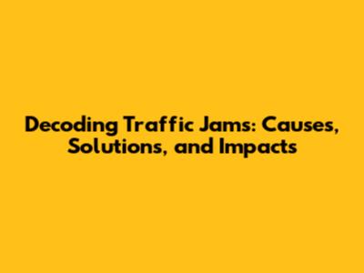 Decoding Traffic Jams: Causes, Solutions, and Impacts