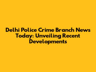 Delhi Police Crime Branch News Today: Unveiling Recent Developments