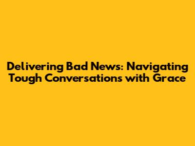 Delivering Bad News: Navigating Tough Conversations with Grace