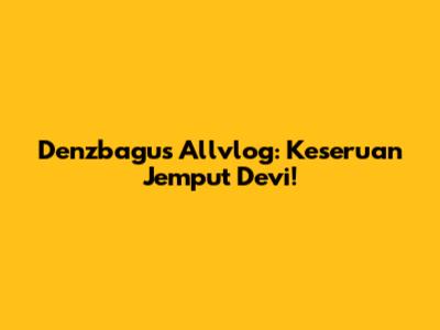 Denzbagus Allvlog: Keseruan Jemput Devi!