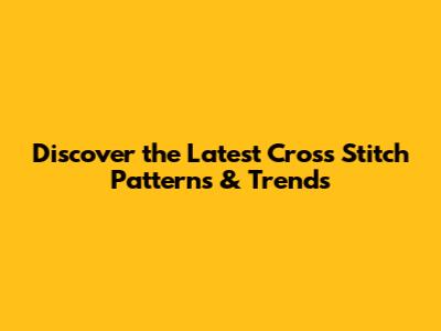 Discover the Latest Cross Stitch Patterns & Trends