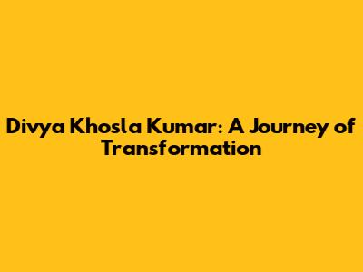 Divya Khosla Kumar: A Journey of Transformation
