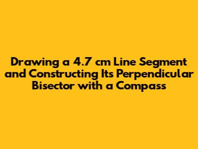 Drawing a 4.7 cm Line Segment and Constructing Its Perpendicular Bisector with a Compass