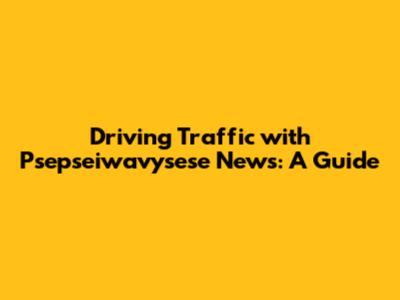 Driving Traffic with Psepseiwavysese News: A Guide