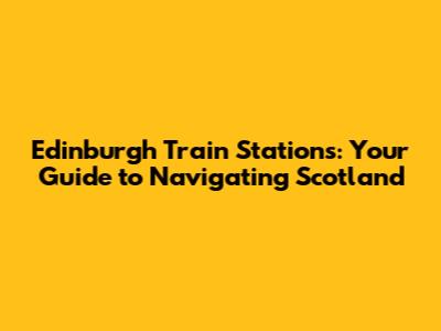 Edinburgh Train Stations: Your Guide to Navigating Scotland