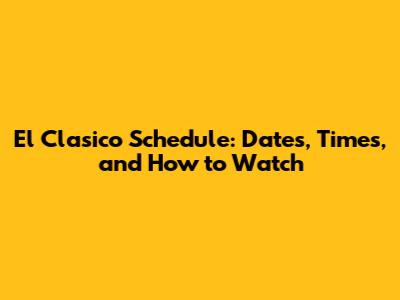 El Clasico Schedule: Dates, Times, and How to Watch