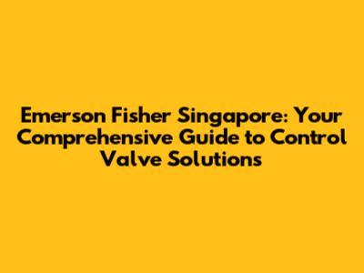 Emerson Fisher Singapore: Your Comprehensive Guide to Control Valve Solutions