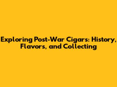 Exploring Post-War Cigars: History, Flavors, and Collecting