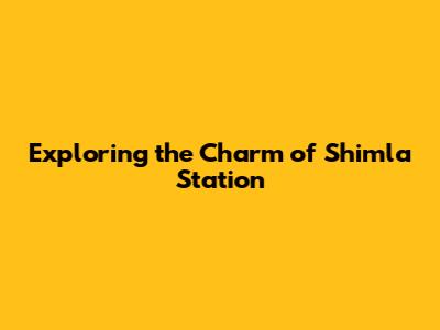 Exploring the Charm of Shimla Station
