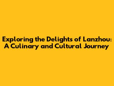 Exploring the Delights of Lanzhou: A Culinary and Cultural Journey