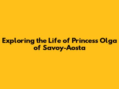 Exploring the Life of Princess Olga of Savoy-Aosta