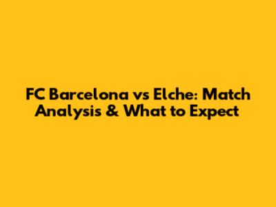 FC Barcelona vs Elche: Match Analysis & What to Expect