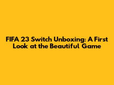 FIFA 23 Switch Unboxing: A First Look at the Beautiful Game