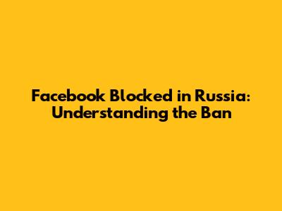 Facebook Blocked in Russia: Understanding the Ban
