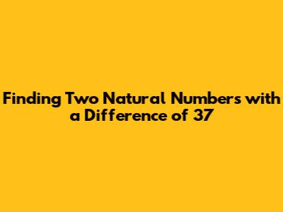 Finding Two Natural Numbers with a Difference of 37