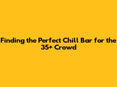 Finding the Perfect Chill Bar for the 35+ Crowd