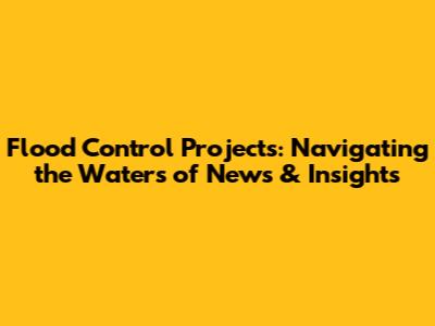 Flood Control Projects: Navigating the Waters of News & Insights
