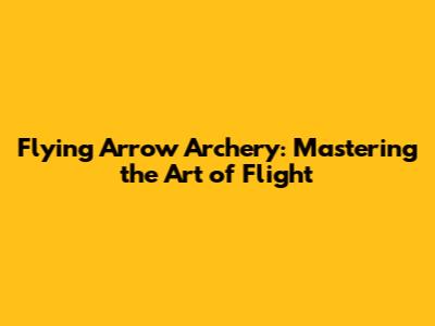 Flying Arrow Archery: Mastering the Art of Flight