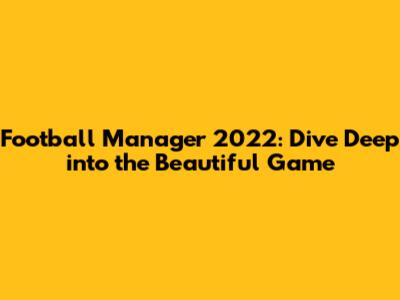 Football Manager 2022: Dive Deep into the Beautiful Game